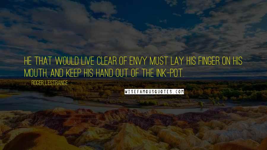 Roger L'Estrange Quotes: He that would live clear of envy must lay his finger on his mouth, and keep his hand out of the ink-pot.