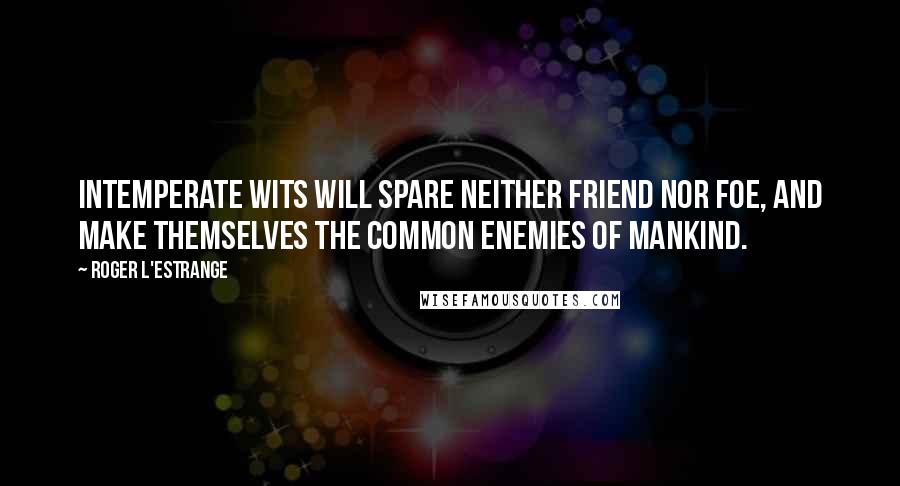 Roger L'Estrange Quotes: Intemperate wits will spare neither friend nor foe, and make themselves the common enemies of mankind.