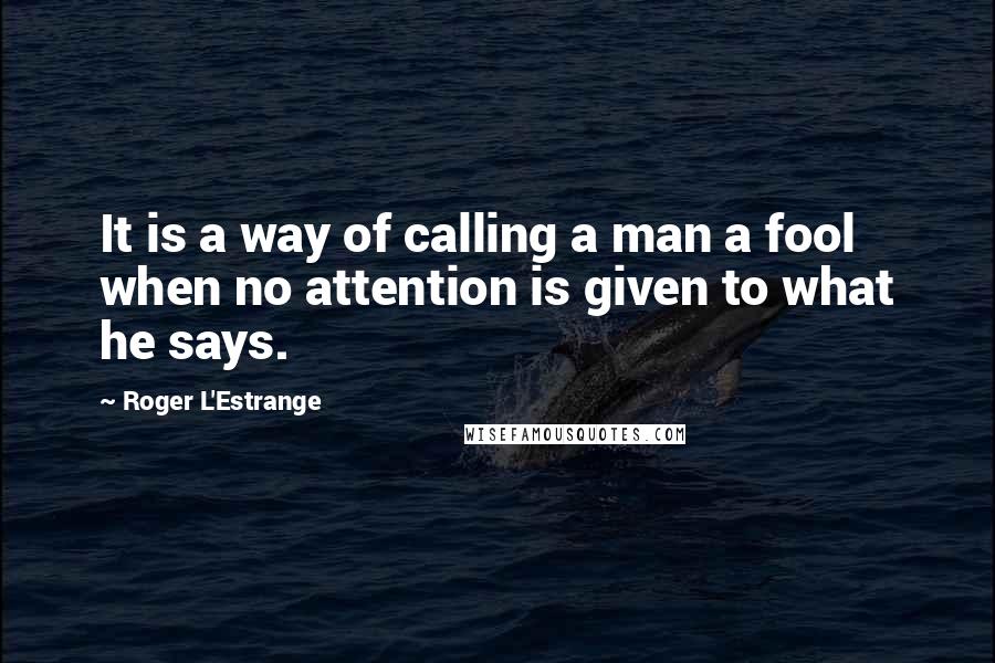 Roger L'Estrange Quotes: It is a way of calling a man a fool when no attention is given to what he says.