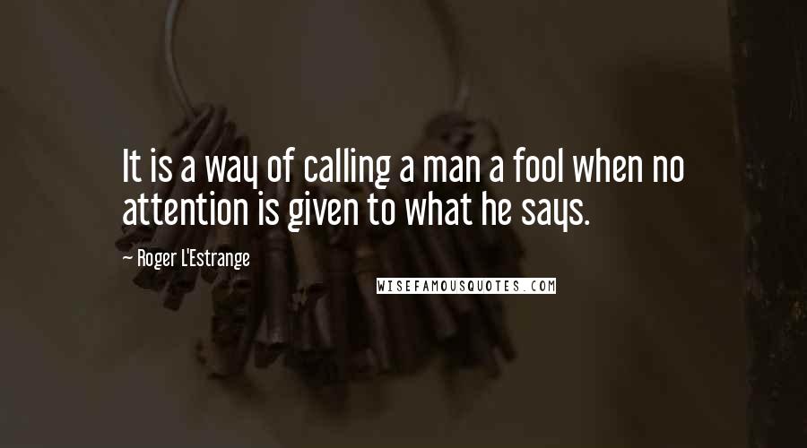 Roger L'Estrange Quotes: It is a way of calling a man a fool when no attention is given to what he says.