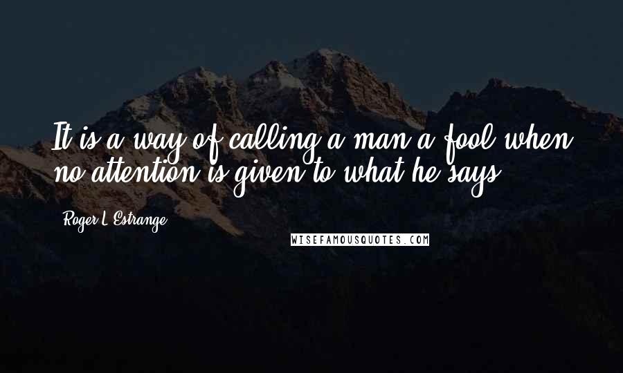 Roger L'Estrange Quotes: It is a way of calling a man a fool when no attention is given to what he says.