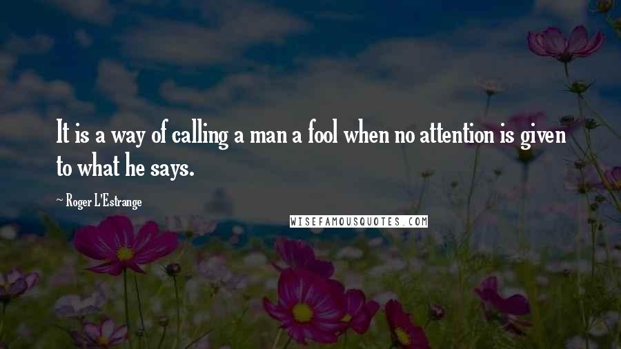 Roger L'Estrange Quotes: It is a way of calling a man a fool when no attention is given to what he says.