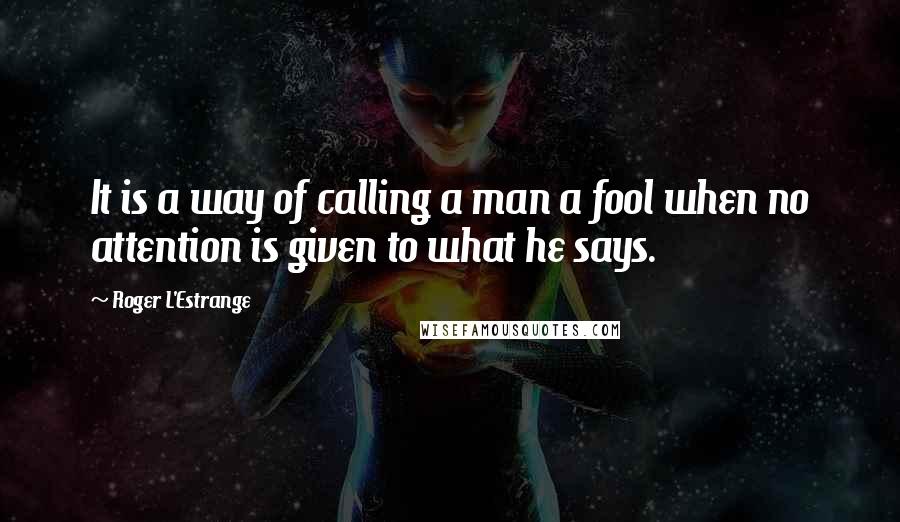 Roger L'Estrange Quotes: It is a way of calling a man a fool when no attention is given to what he says.