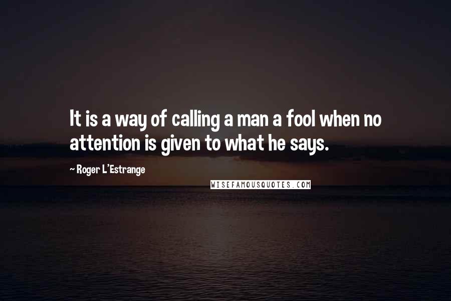 Roger L'Estrange Quotes: It is a way of calling a man a fool when no attention is given to what he says.