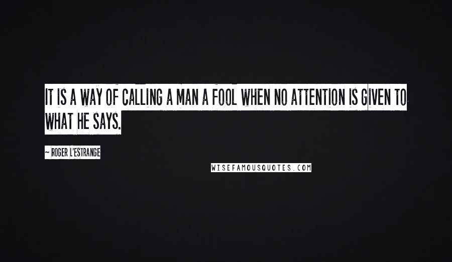 Roger L'Estrange Quotes: It is a way of calling a man a fool when no attention is given to what he says.