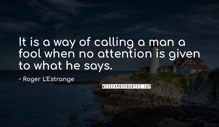 Roger L'Estrange Quotes: It is a way of calling a man a fool when no attention is given to what he says.