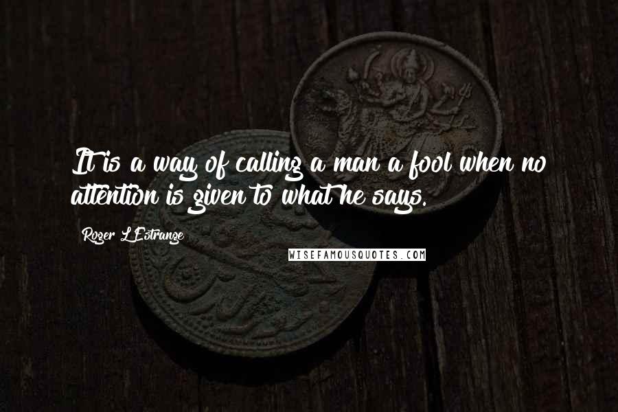 Roger L'Estrange Quotes: It is a way of calling a man a fool when no attention is given to what he says.