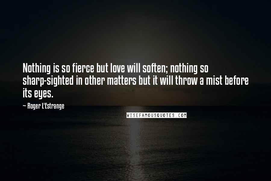 Roger L'Estrange Quotes: Nothing is so fierce but love will soften; nothing so sharp-sighted in other matters but it will throw a mist before its eyes.