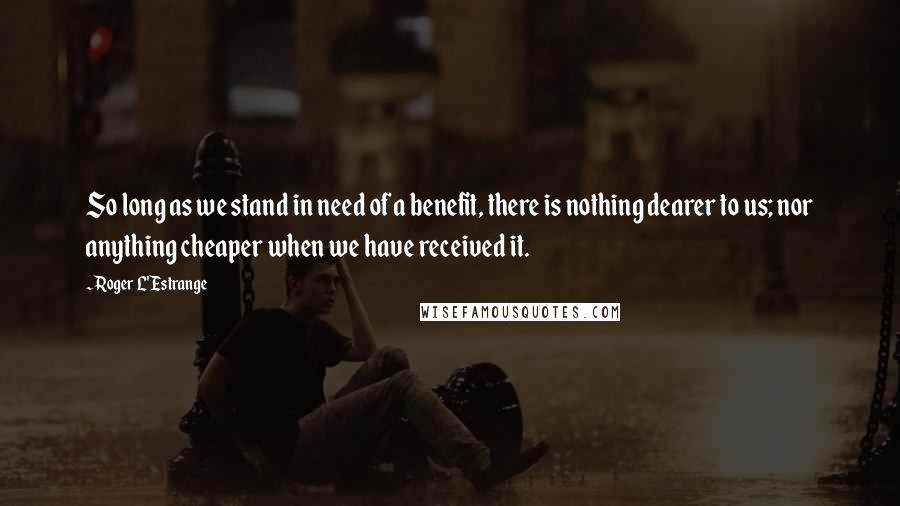 Roger L'Estrange Quotes: So long as we stand in need of a benefit, there is nothing dearer to us; nor anything cheaper when we have received it.