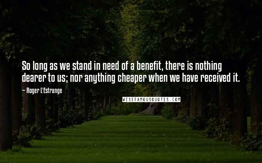 Roger L'Estrange Quotes: So long as we stand in need of a benefit, there is nothing dearer to us; nor anything cheaper when we have received it.