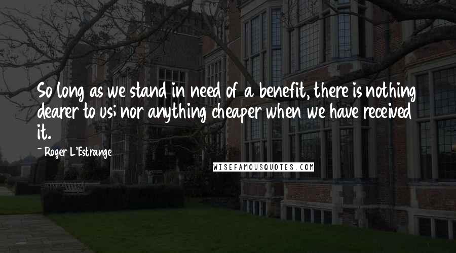 Roger L'Estrange Quotes: So long as we stand in need of a benefit, there is nothing dearer to us; nor anything cheaper when we have received it.