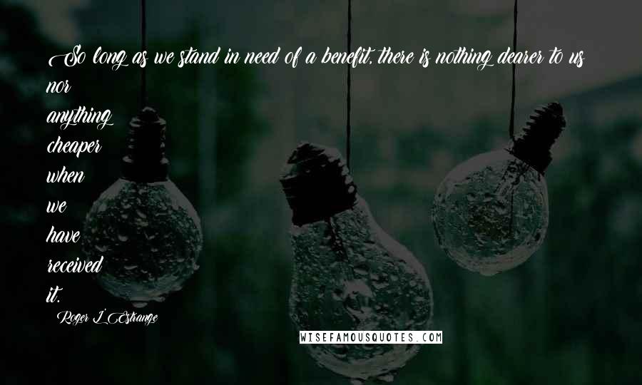 Roger L'Estrange Quotes: So long as we stand in need of a benefit, there is nothing dearer to us; nor anything cheaper when we have received it.