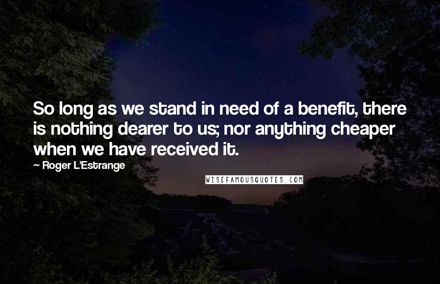 Roger L'Estrange Quotes: So long as we stand in need of a benefit, there is nothing dearer to us; nor anything cheaper when we have received it.