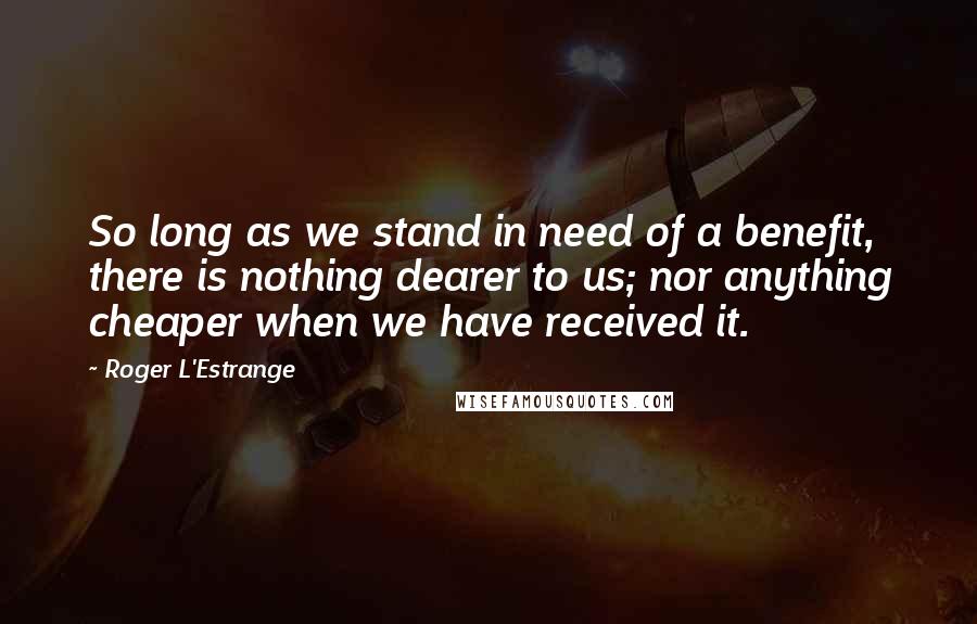 Roger L'Estrange Quotes: So long as we stand in need of a benefit, there is nothing dearer to us; nor anything cheaper when we have received it.