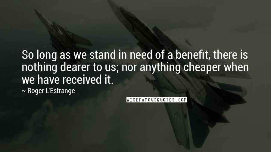 Roger L'Estrange Quotes: So long as we stand in need of a benefit, there is nothing dearer to us; nor anything cheaper when we have received it.