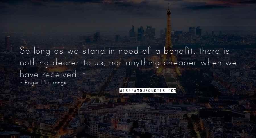 Roger L'Estrange Quotes: So long as we stand in need of a benefit, there is nothing dearer to us; nor anything cheaper when we have received it.