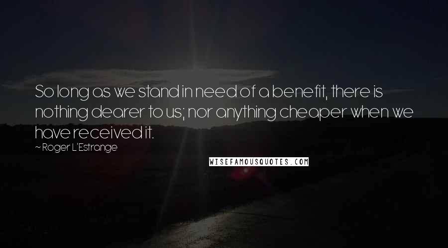 Roger L'Estrange Quotes: So long as we stand in need of a benefit, there is nothing dearer to us; nor anything cheaper when we have received it.