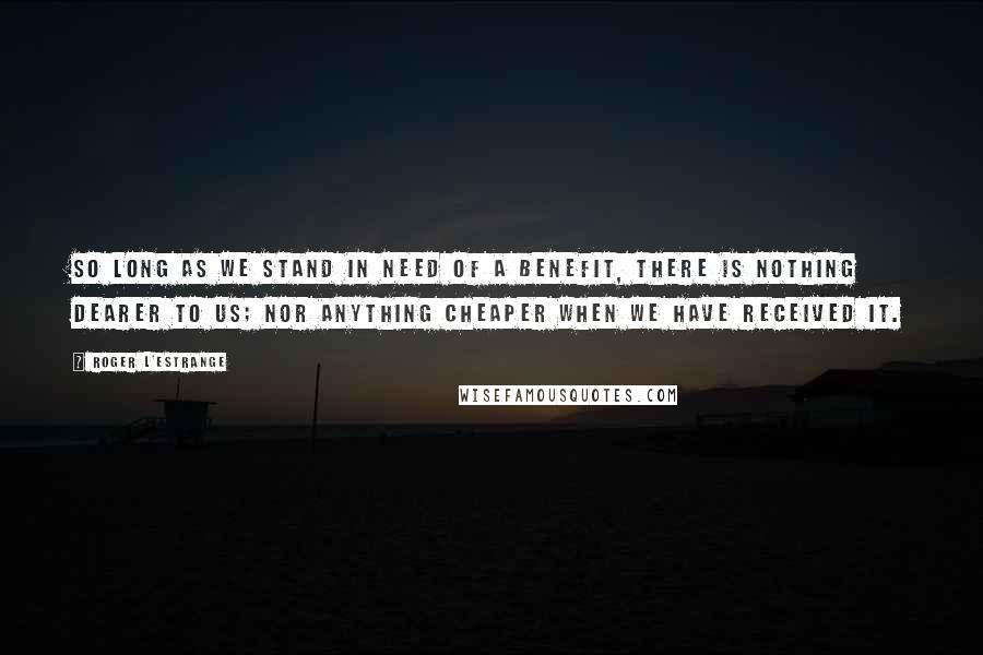 Roger L'Estrange Quotes: So long as we stand in need of a benefit, there is nothing dearer to us; nor anything cheaper when we have received it.