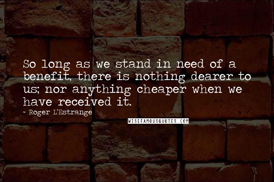 Roger L'Estrange Quotes: So long as we stand in need of a benefit, there is nothing dearer to us; nor anything cheaper when we have received it.