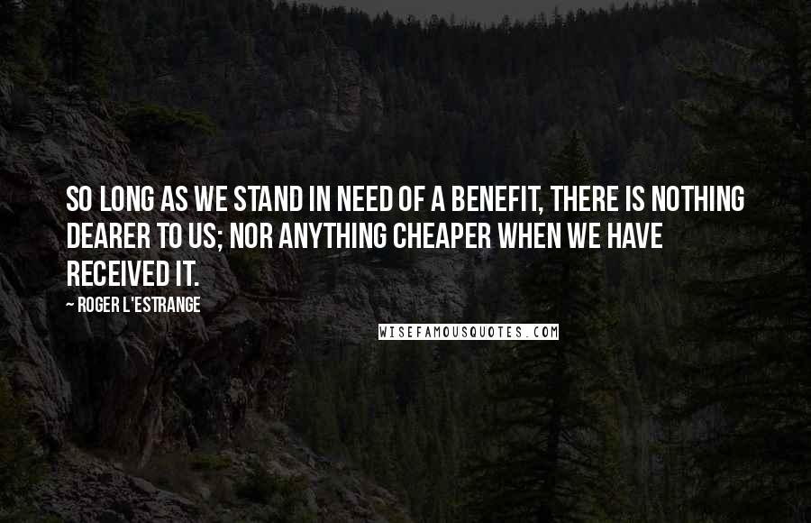 Roger L'Estrange Quotes: So long as we stand in need of a benefit, there is nothing dearer to us; nor anything cheaper when we have received it.