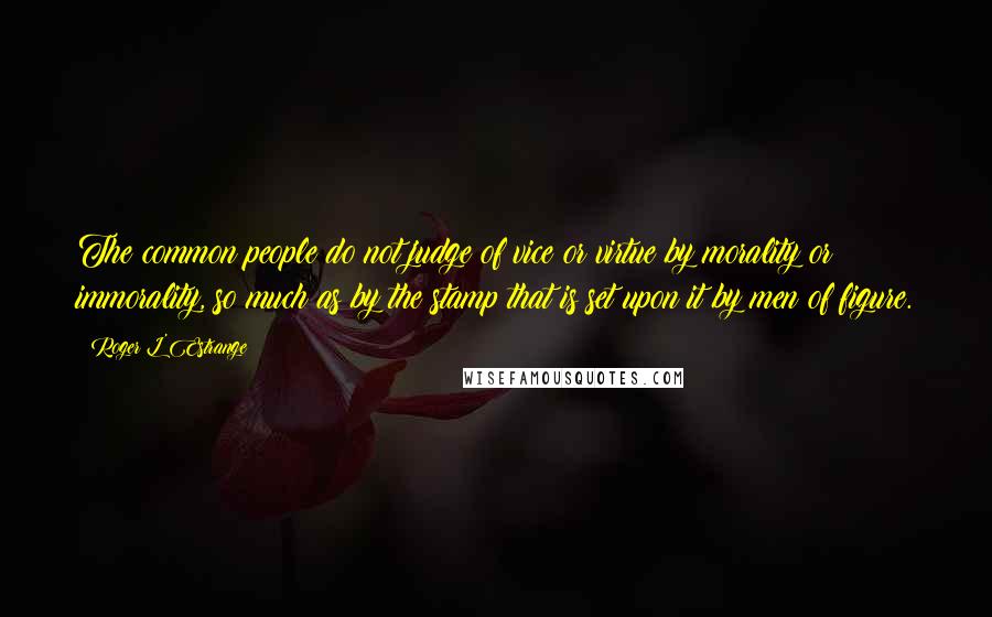 Roger L'Estrange Quotes: The common people do not judge of vice or virtue by morality or immorality, so much as by the stamp that is set upon it by men of figure.