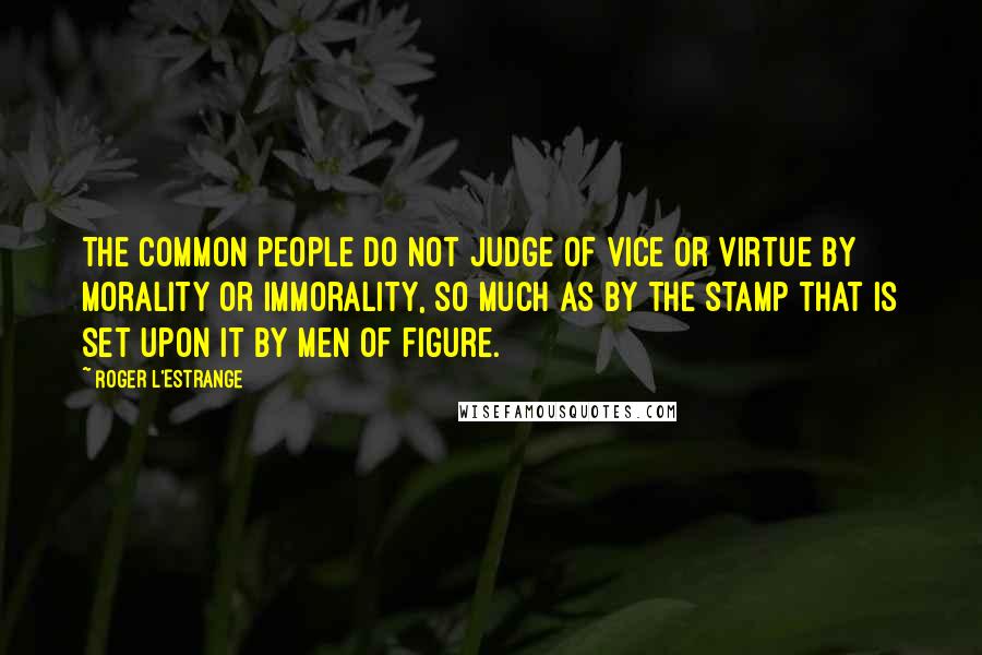 Roger L'Estrange Quotes: The common people do not judge of vice or virtue by morality or immorality, so much as by the stamp that is set upon it by men of figure.