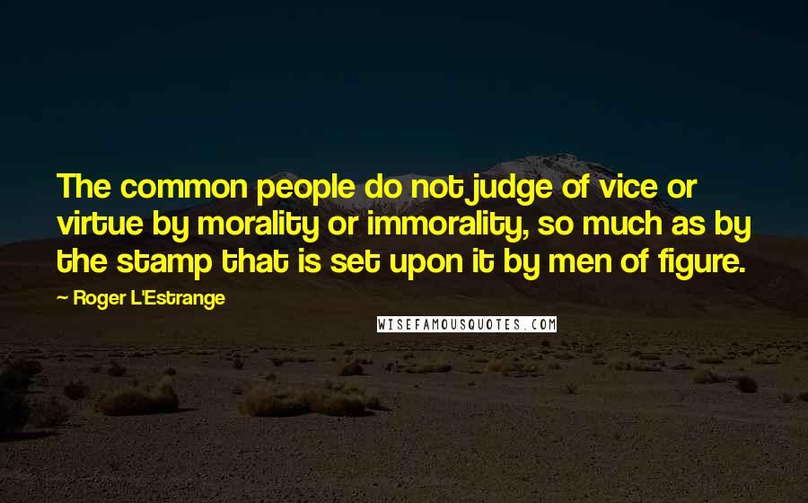 Roger L'Estrange Quotes: The common people do not judge of vice or virtue by morality or immorality, so much as by the stamp that is set upon it by men of figure.