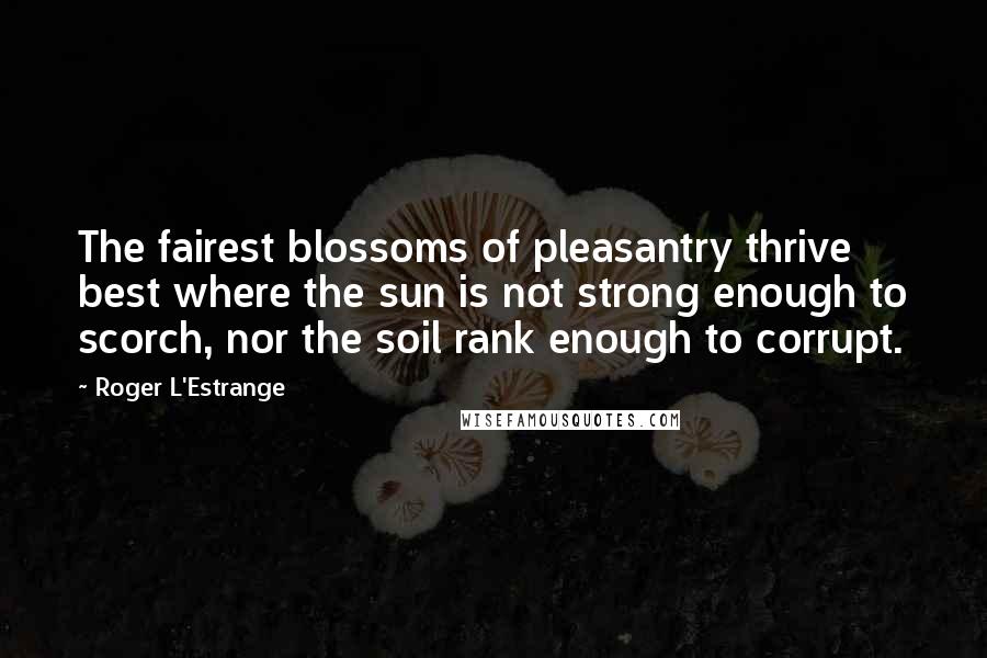 Roger L'Estrange Quotes: The fairest blossoms of pleasantry thrive best where the sun is not strong enough to scorch, nor the soil rank enough to corrupt.