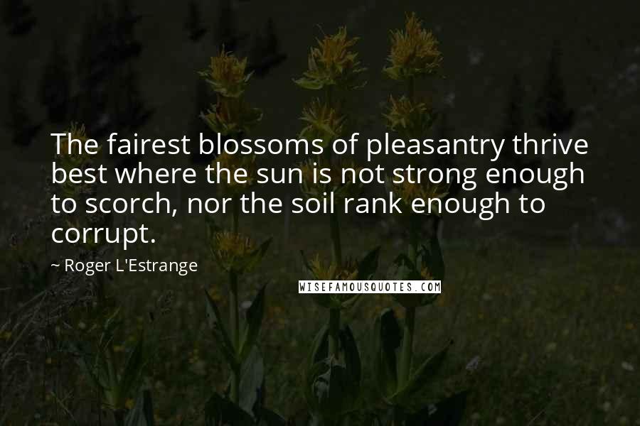 Roger L'Estrange Quotes: The fairest blossoms of pleasantry thrive best where the sun is not strong enough to scorch, nor the soil rank enough to corrupt.