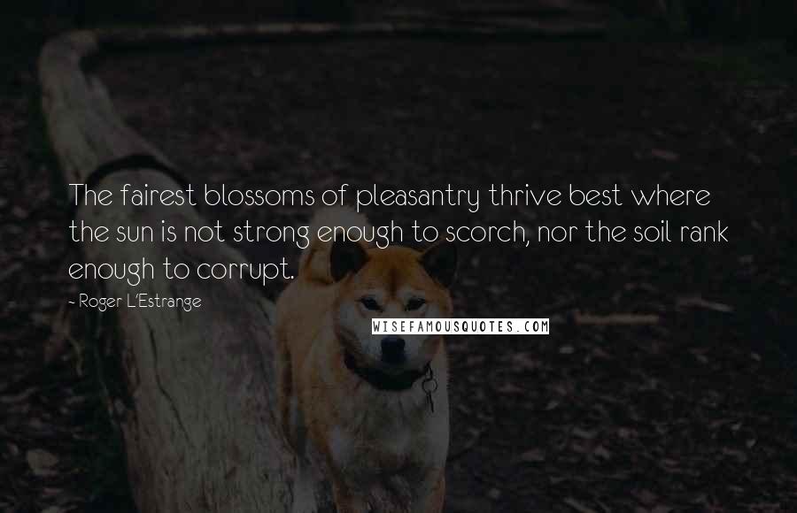 Roger L'Estrange Quotes: The fairest blossoms of pleasantry thrive best where the sun is not strong enough to scorch, nor the soil rank enough to corrupt.