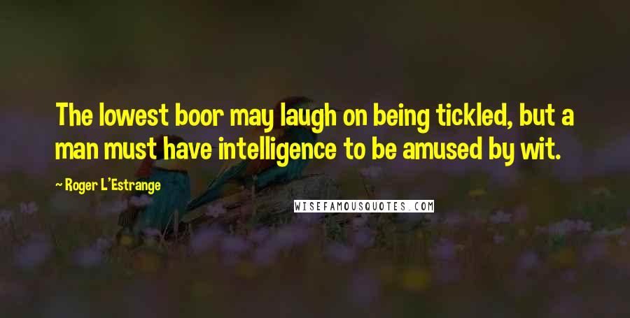 Roger L'Estrange Quotes: The lowest boor may laugh on being tickled, but a man must have intelligence to be amused by wit.