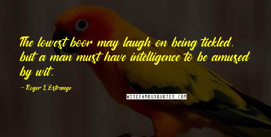 Roger L'Estrange Quotes: The lowest boor may laugh on being tickled, but a man must have intelligence to be amused by wit.