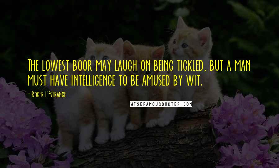 Roger L'Estrange Quotes: The lowest boor may laugh on being tickled, but a man must have intelligence to be amused by wit.