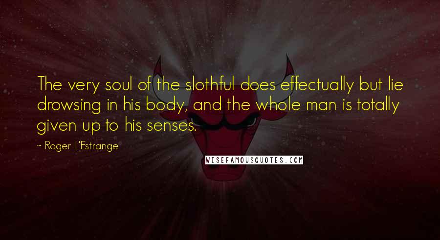 Roger L'Estrange Quotes: The very soul of the slothful does effectually but lie drowsing in his body, and the whole man is totally given up to his senses.