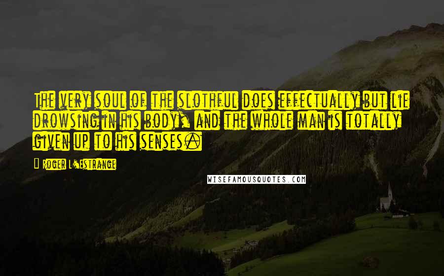 Roger L'Estrange Quotes: The very soul of the slothful does effectually but lie drowsing in his body, and the whole man is totally given up to his senses.