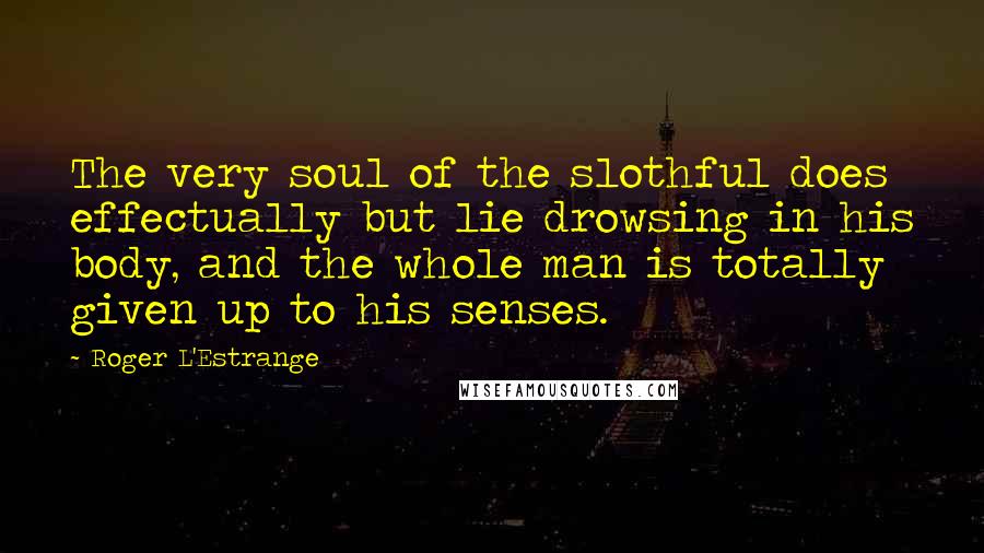 Roger L'Estrange Quotes: The very soul of the slothful does effectually but lie drowsing in his body, and the whole man is totally given up to his senses.