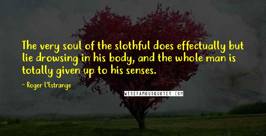 Roger L'Estrange Quotes: The very soul of the slothful does effectually but lie drowsing in his body, and the whole man is totally given up to his senses.