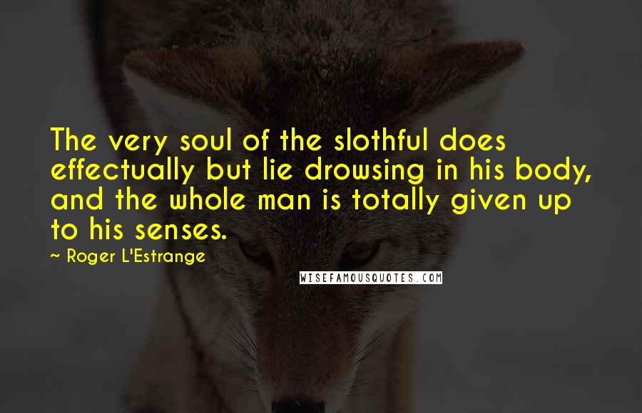 Roger L'Estrange Quotes: The very soul of the slothful does effectually but lie drowsing in his body, and the whole man is totally given up to his senses.