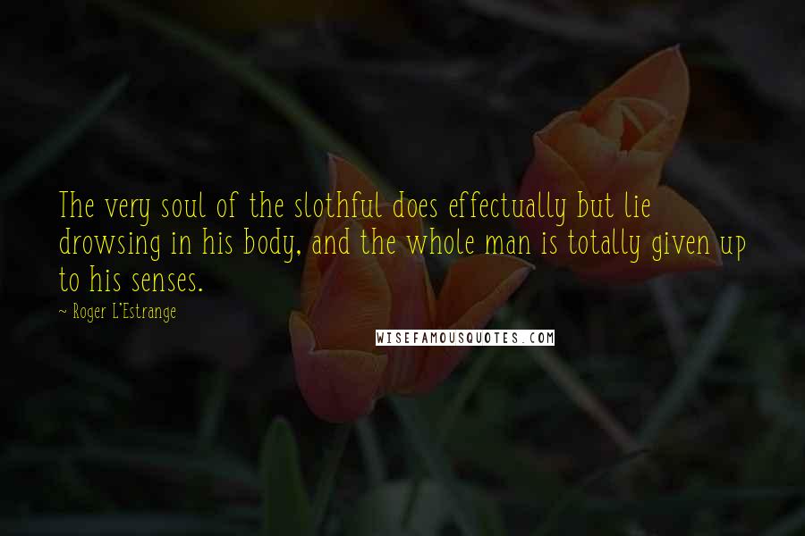 Roger L'Estrange Quotes: The very soul of the slothful does effectually but lie drowsing in his body, and the whole man is totally given up to his senses.