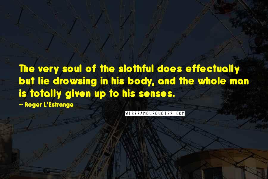 Roger L'Estrange Quotes: The very soul of the slothful does effectually but lie drowsing in his body, and the whole man is totally given up to his senses.