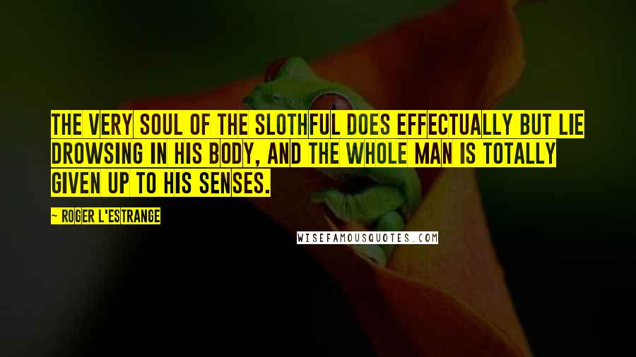 Roger L'Estrange Quotes: The very soul of the slothful does effectually but lie drowsing in his body, and the whole man is totally given up to his senses.