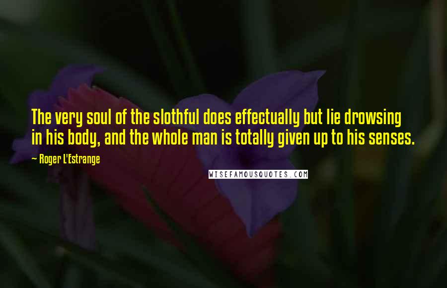 Roger L'Estrange Quotes: The very soul of the slothful does effectually but lie drowsing in his body, and the whole man is totally given up to his senses.