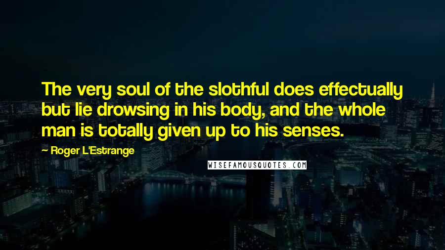 Roger L'Estrange Quotes: The very soul of the slothful does effectually but lie drowsing in his body, and the whole man is totally given up to his senses.