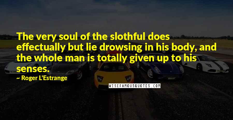 Roger L'Estrange Quotes: The very soul of the slothful does effectually but lie drowsing in his body, and the whole man is totally given up to his senses.