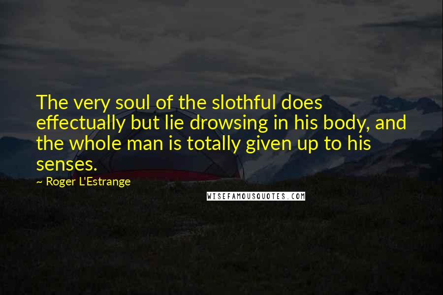 Roger L'Estrange Quotes: The very soul of the slothful does effectually but lie drowsing in his body, and the whole man is totally given up to his senses.