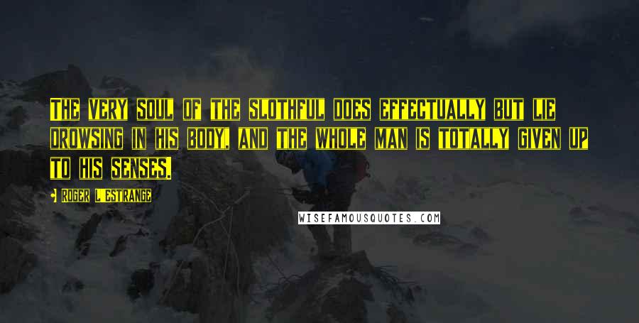 Roger L'Estrange Quotes: The very soul of the slothful does effectually but lie drowsing in his body, and the whole man is totally given up to his senses.