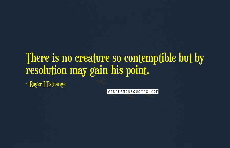 Roger L'Estrange Quotes: There is no creature so contemptible but by resolution may gain his point.