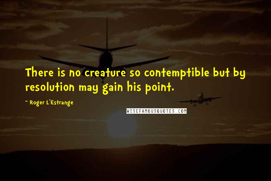 Roger L'Estrange Quotes: There is no creature so contemptible but by resolution may gain his point.