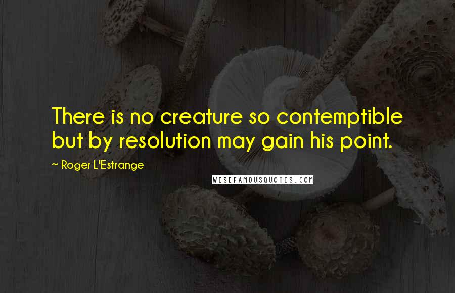 Roger L'Estrange Quotes: There is no creature so contemptible but by resolution may gain his point.