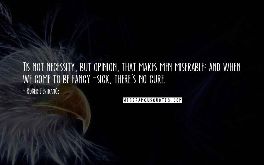 Roger L'Estrange Quotes: Tis not necessity, but opinion, that makes men miserable; and when we come to be fancy-sick, there's no cure.